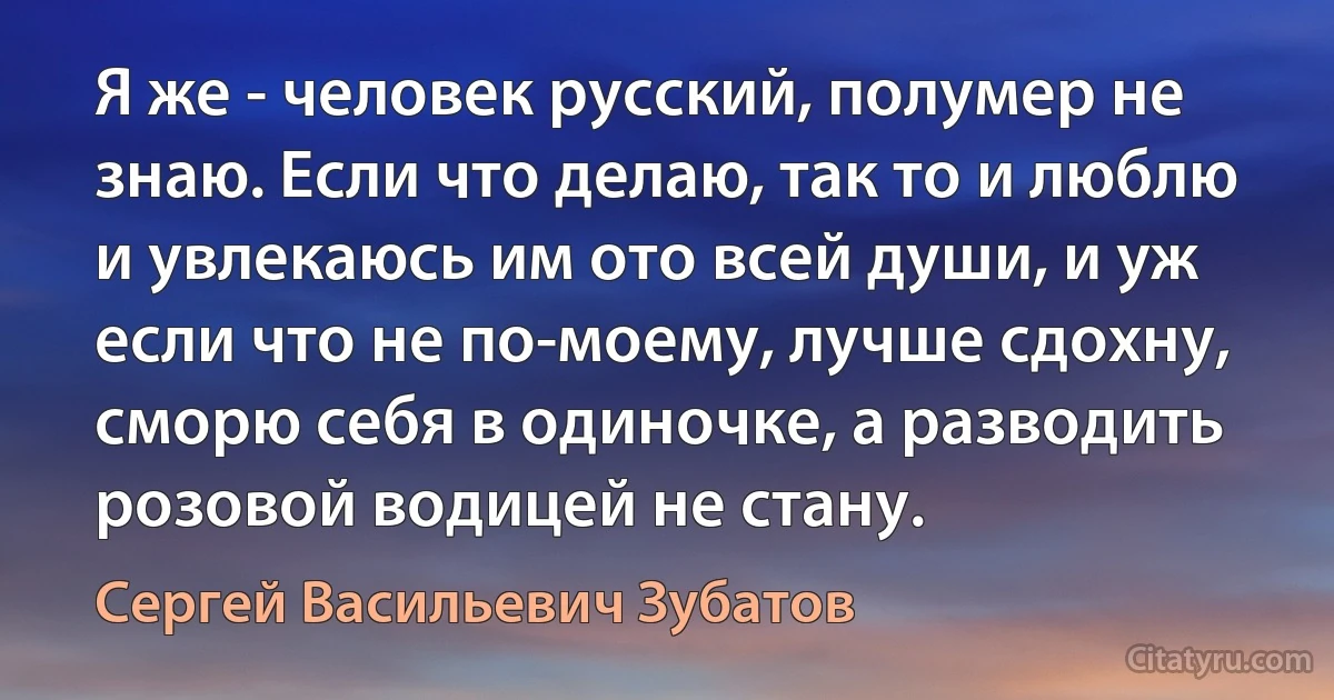 Я же - человек русский, полумер не знаю. Если что делаю, так то и люблю и увлекаюсь им ото всей души, и уж если что не по-моему, лучше сдохну, сморю себя в одиночке, а разводить розовой водицей не стану. (Сергей Васильевич Зубатов)