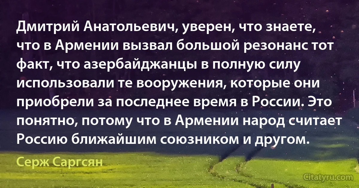 Дмитрий Анатольевич, уверен, что знаете, что в Армении вызвал большой резонанс тот факт, что азербайджанцы в полную силу использовали те вооружения, которые они приобрели за последнее время в России. Это понятно, потому что в Армении народ считает Россию ближайшим союзником и другом. (Серж Саргсян)