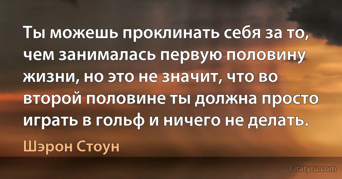 Ты можешь проклинать себя за то, чем занималась первую половину жизни, но это не значит, что во второй половине ты должна просто играть в гольф и ничего не делать. (Шэрон Стоун)