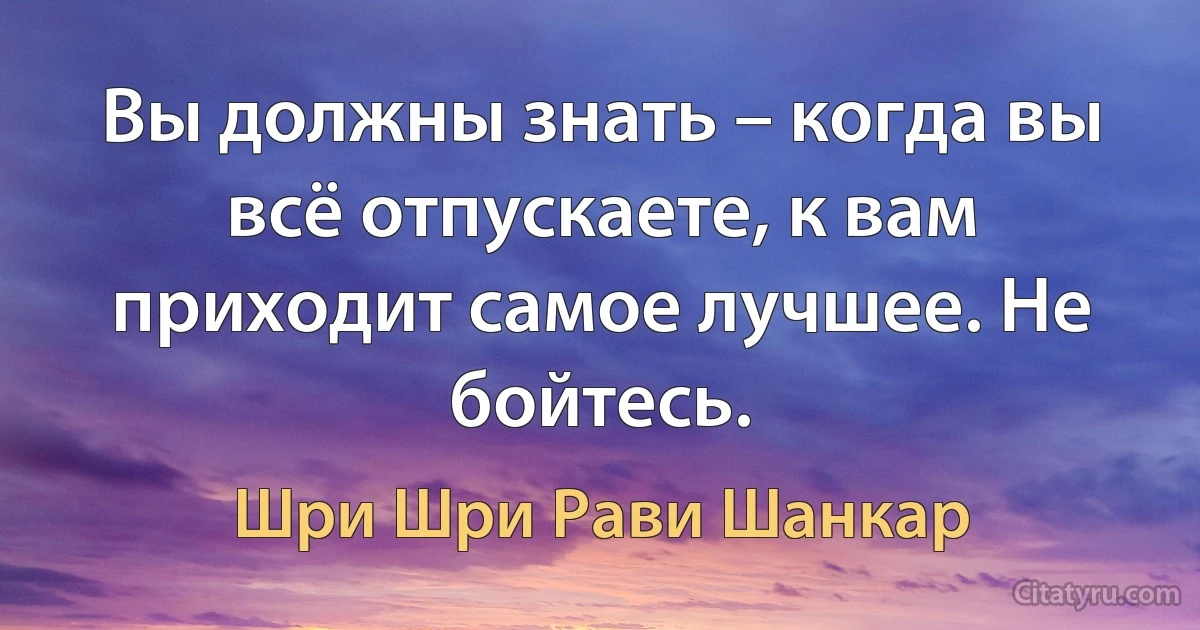 Вы должны знать – когда вы всё отпускаете, к вам приходит самое лучшее. Не бойтесь. (Шри Шри Рави Шанкар)