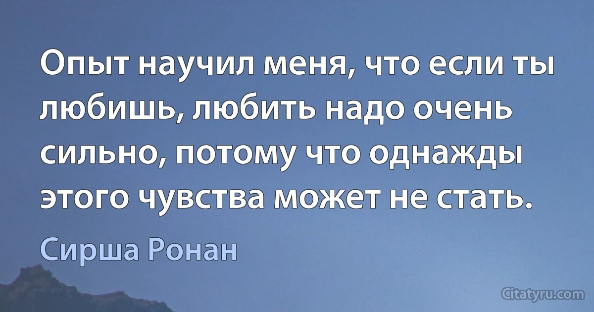 Опыт научил меня, что если ты любишь, любить надо очень сильно, потому что однажды этого чувства может не стать. (Сирша Ронан)