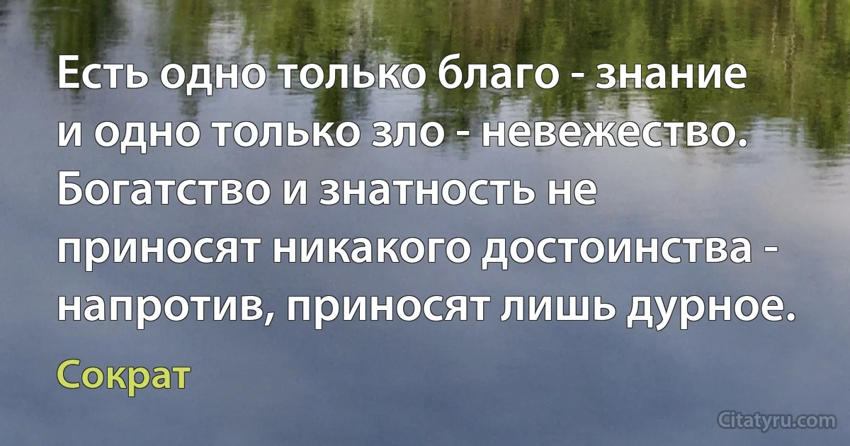 Есть одно только благо - знание и одно только зло - невежество. Богатство и знатность не приносят никакого достоинства - напротив, приносят лишь дурное. (Сократ)