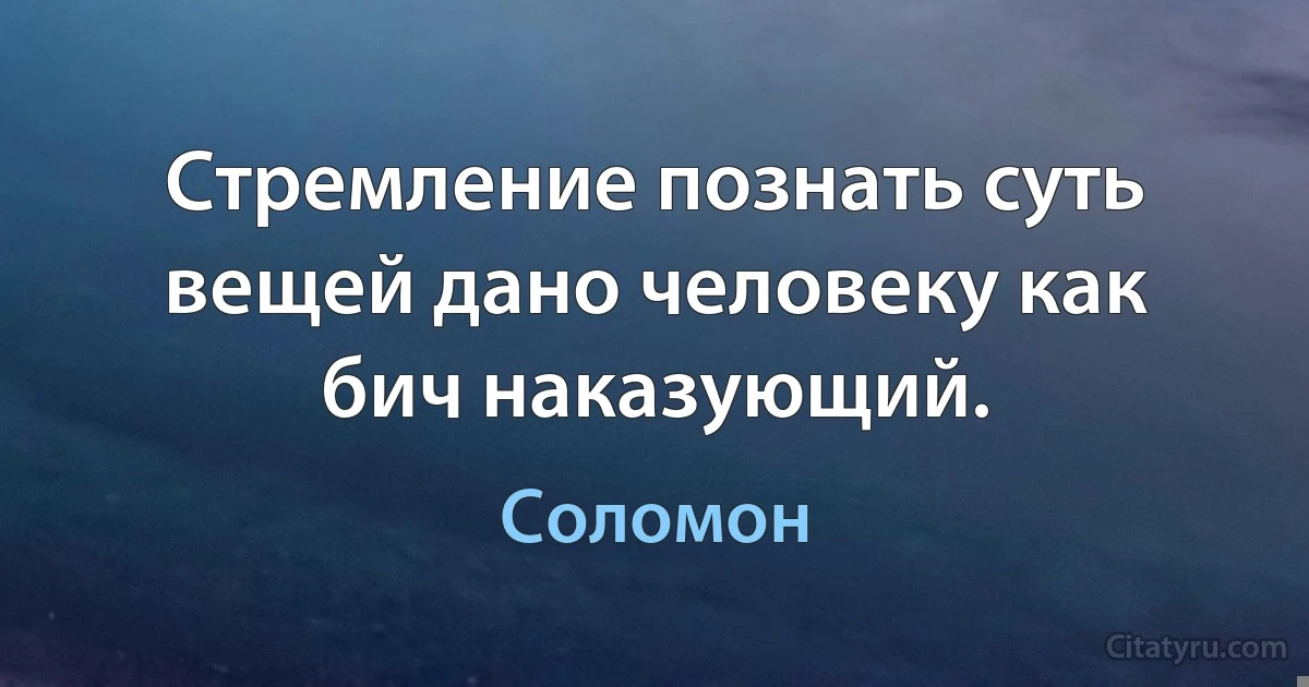 Стремление познать суть вещей дано человеку как бич наказующий. (Соломон)