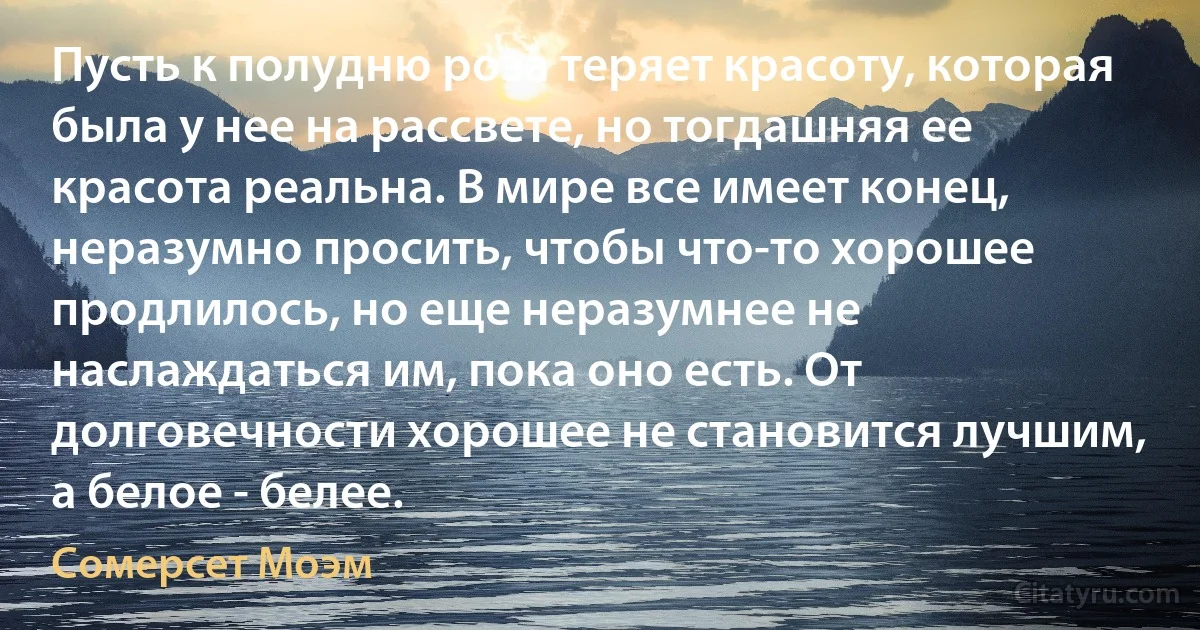 Пусть к полудню роза теряет красоту, которая была у нее на рассвете, но тогдашняя ее красота реальна. В мире все имеет конец, неразумно просить, чтобы что-то хорошее продлилось, но еще неразумнее не наслаждаться им, пока оно есть. От долговечности хорошее не становится лучшим, а белое - белее. (Сомерсет Моэм)