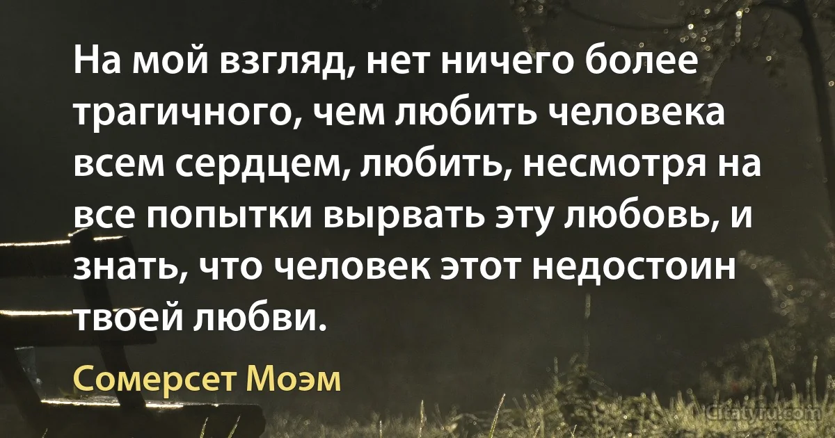 На мой взгляд, нет ничего более трагичного, чем любить человека всем сердцем, любить, несмотря на все попытки вырвать эту любовь, и знать, что человек этот недостоин твоей любви. (Сомерсет Моэм)