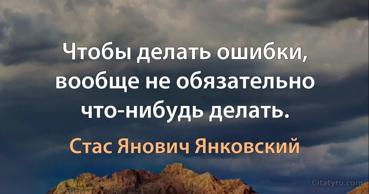 Чтобы делать ошибки, вообще не обязательно что-нибудь делать. (Стас Янович Янковский)