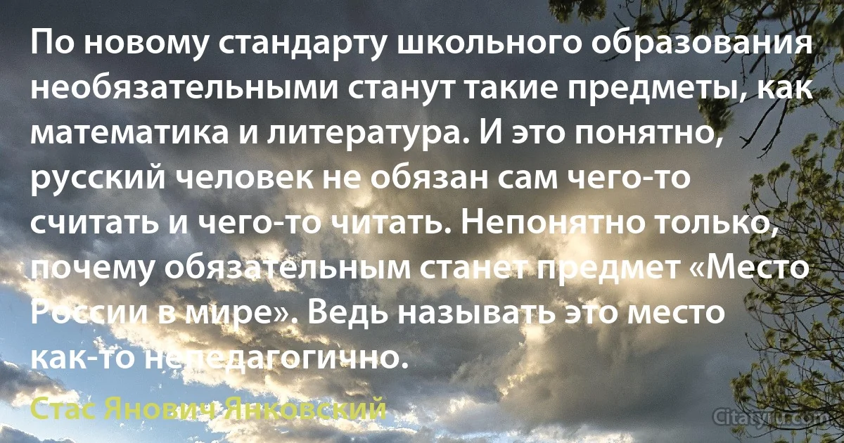 По новому стандарту школьного образования необязательными станут такие предметы, как математика и литература. И это понятно, русский человек не обязан сам чего-то считать и чего-то читать. Непонятно только, почему обязательным станет предмет «Место России в мире». Ведь называть это место как-то непедагогично. (Стас Янович Янковский)