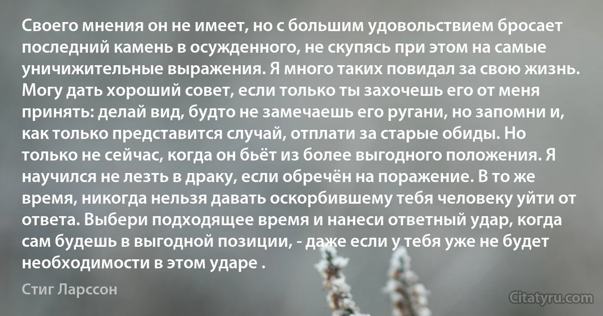 Своего мнения он не имеет, но с большим удовольствием бросает последний камень в осужденного, не скупясь при этом на самые уничижительные выражения. Я много таких повидал за свою жизнь. Могу дать хороший совет, если только ты захочешь его от меня принять: делай вид, будто не замечаешь его ругани, но запомни и, как только представится случай, отплати за старые обиды. Но только не сейчас, когда он бьёт из более выгодного положения. Я научился не лезть в драку, если обречён на поражение. В то же время, никогда нельзя давать оскорбившему тебя человеку уйти от ответа. Выбери подходящее время и нанеси ответный удар, когда сам будешь в выгодной позиции, - даже если у тебя уже не будет необходимости в этом ударе . (Стиг Ларссон)