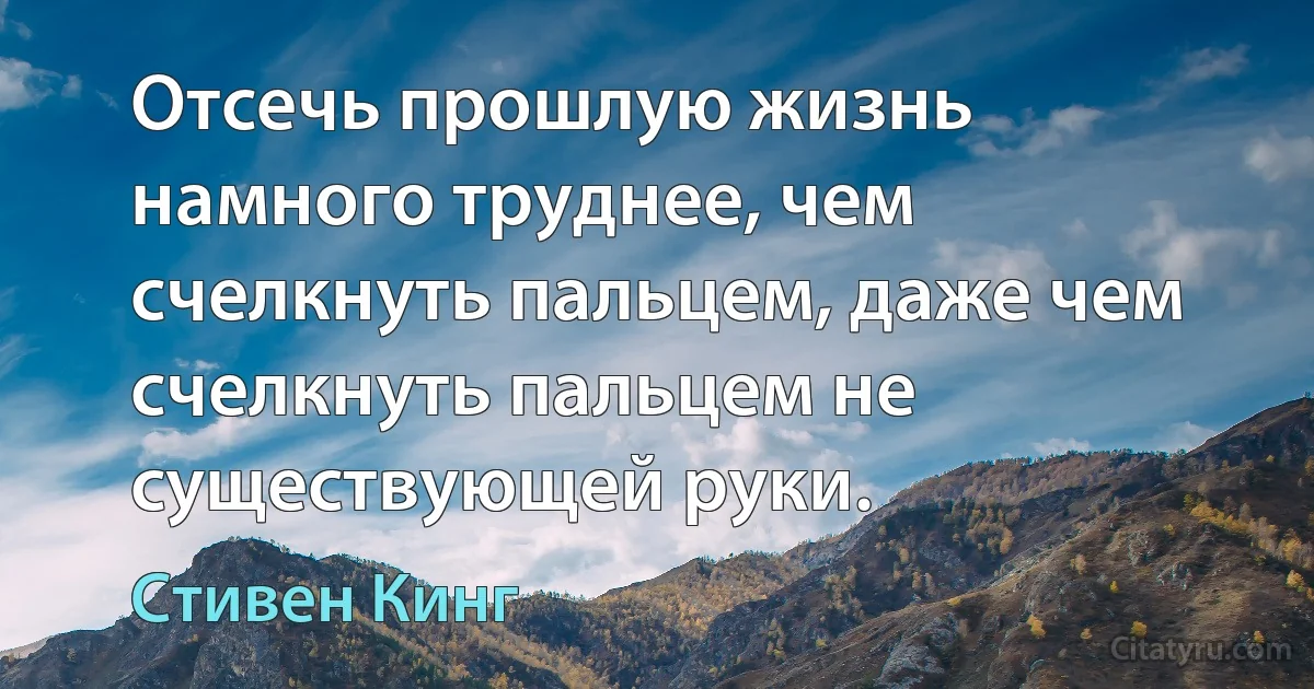 Отсечь прошлую жизнь намного труднее, чем счелкнуть пальцем, даже чем счелкнуть пальцем не существующей руки. (Стивен Кинг)