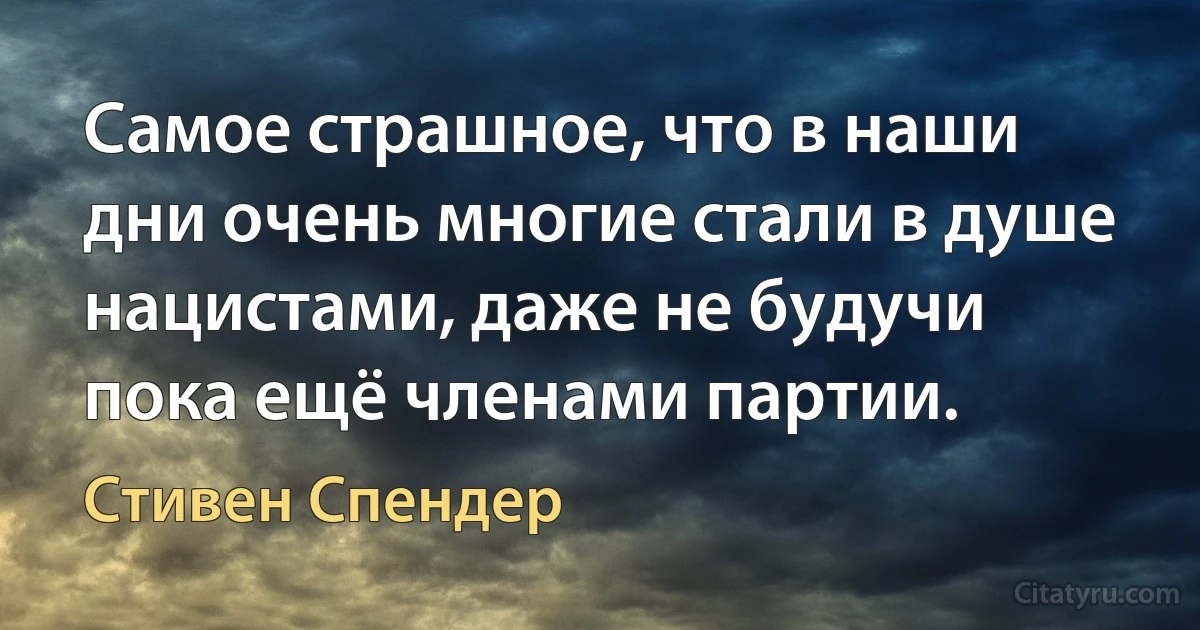 Самое страшное, что в наши дни очень многие стали в душе нацистами, даже не будучи пока ещё членами партии. (Стивен Спендер)