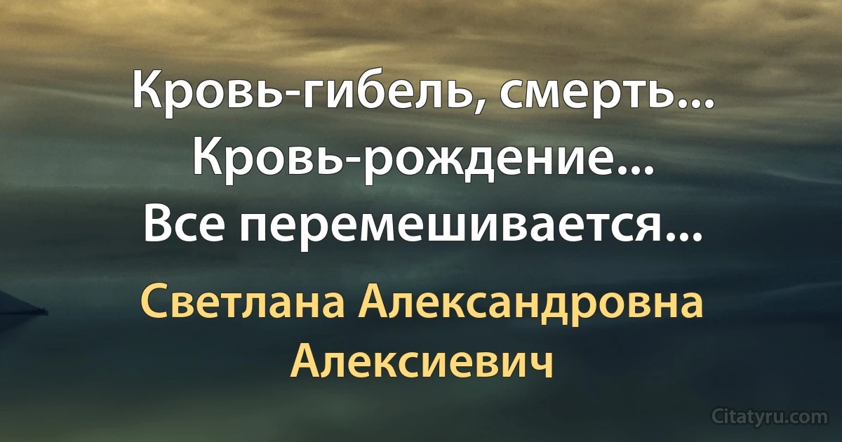 Кровь-гибель, смерть...
Кровь-рождение...
Все перемешивается... (Светлана Александровна Алексиевич)