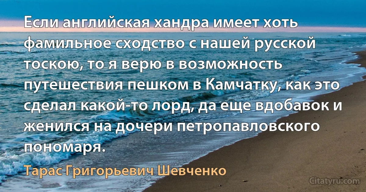 Если английская хандра имеет хоть фамильное сходство с нашей русской тоскою, то я верю в возможность путешествия пешком в Камчатку, как это сделал какой-то лорд, да еще вдобавок и женился на дочери петропавловского пономаря. (Тарас Григорьевич Шевченко)