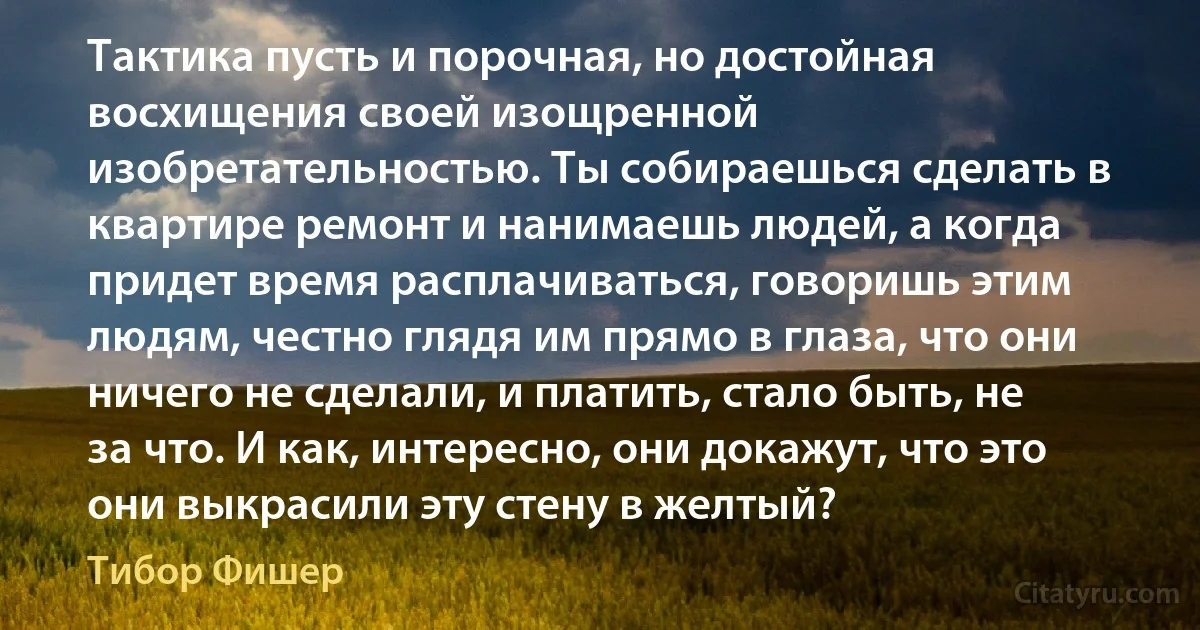 Тактика пусть и порочная, но достойная восхищения своей изощренной изобретательностью. Ты собираешься сделать в квартире ремонт и нанимаешь людей, а когда придет время расплачиваться, говоришь этим людям, честно глядя им прямо в глаза, что они ничего не сделали, и платить, стало быть, не за что. И как, интересно, они докажут, что это они выкрасили эту стену в желтый? (Тибор Фишер)