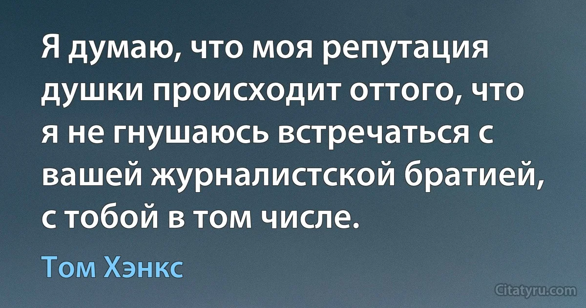 Я думаю, что моя репутация душки происходит оттого, что я не гнушаюсь встречаться с вашей журналистской братией, с тобой в том числе. (Том Хэнкс)