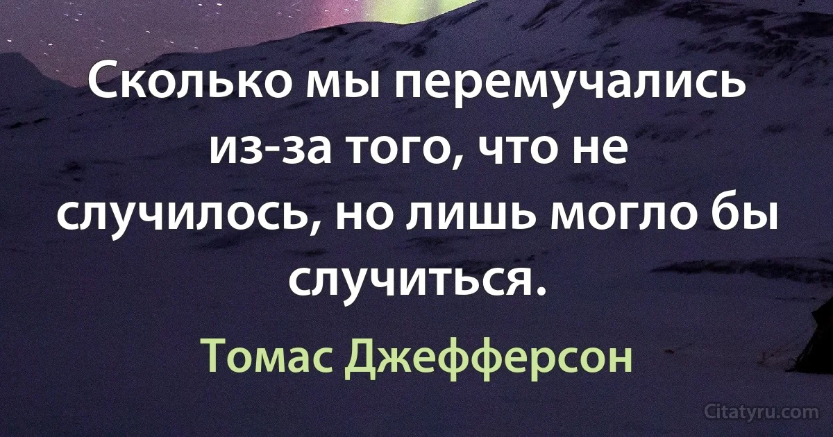 Сколько мы перемучались из-за того, что не случилось, но лишь могло бы случиться. (Томас Джефферсон)