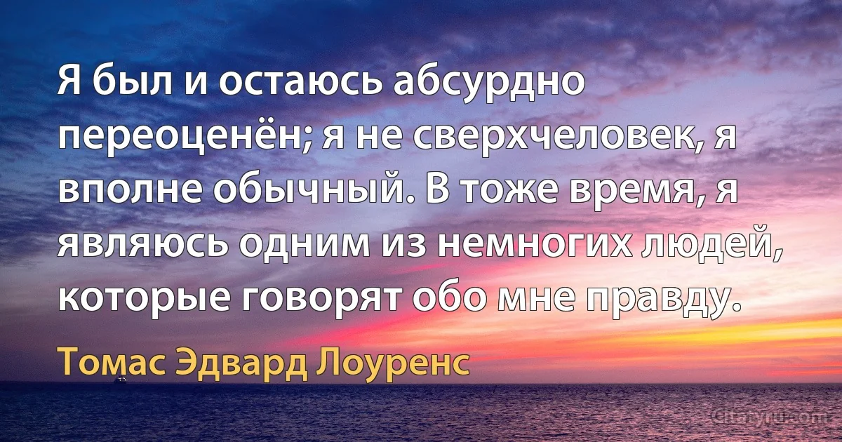 Я был и остаюсь абсурдно переоценён; я не сверхчеловек, я вполне обычный. В тоже время, я являюсь одним из немногих людей, которые говорят обо мне правду. (Томас Эдвард Лоуренс)