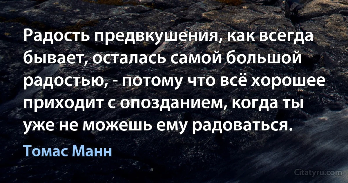 Радость предвкушения, как всегда бывает, осталась самой большой радостью, - потому что всё хорошее приходит с опозданием, когда ты уже не можешь ему радоваться. (Томас Манн)