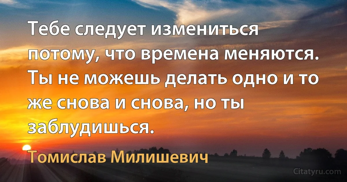 Тебе следует измениться потому, что времена меняются. Ты не можешь делать одно и то же снова и снова, но ты заблудишься. (Томислав Милишевич)