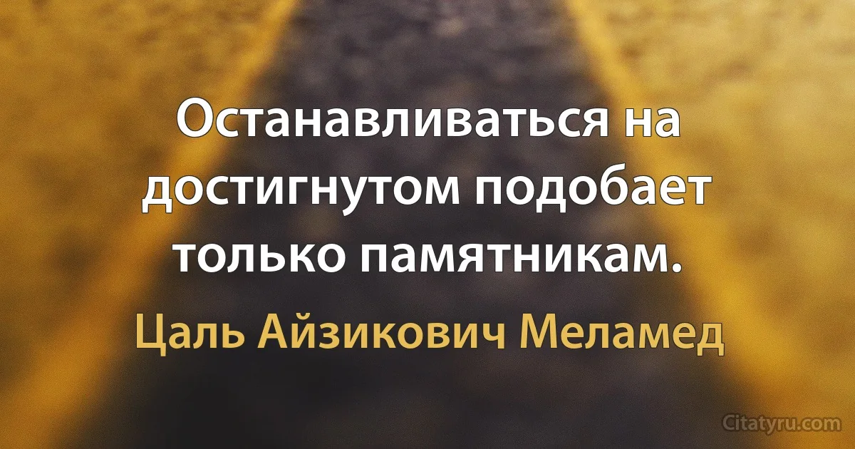 Останавливаться на достигнутом подобает только памятникам. (Цаль Айзикович Меламед)