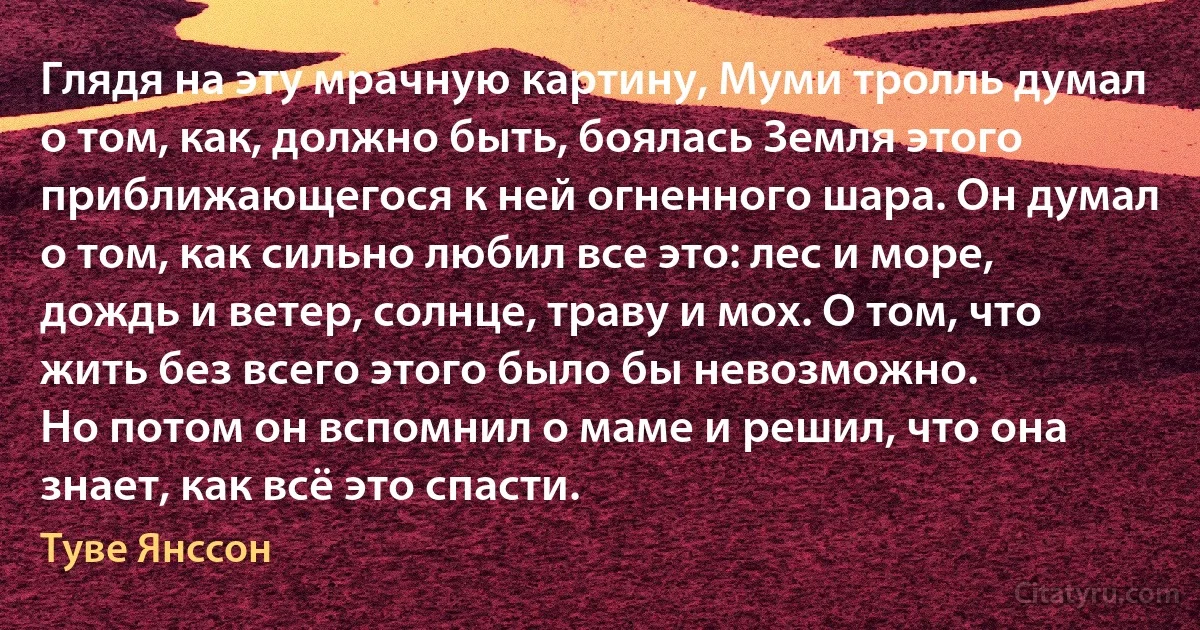 Глядя на эту мрачную картину, Муми тролль думал о том, как, должно быть, боялась Земля этого приближающегося к ней огненного шара. Он думал о том, как сильно любил все это: лес и море, дождь и ветер, солнце, траву и мох. О том, что жить без всего этого было бы невозможно.
Но потом он вспомнил о маме и решил, что она знает, как всё это спасти. (Туве Янссон)