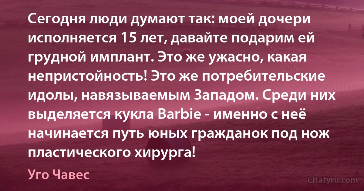 Сегодня люди думают так: моей дочери исполняется 15 лет, давайте подарим ей грудной имплант. Это же ужасно, какая непристойность! Это же потребительские идолы, навязываемым Западом. Среди них выделяется кукла Barbie - именно с неё начинается путь юных гражданок под нож пластического хирурга! (Уго Чавес)