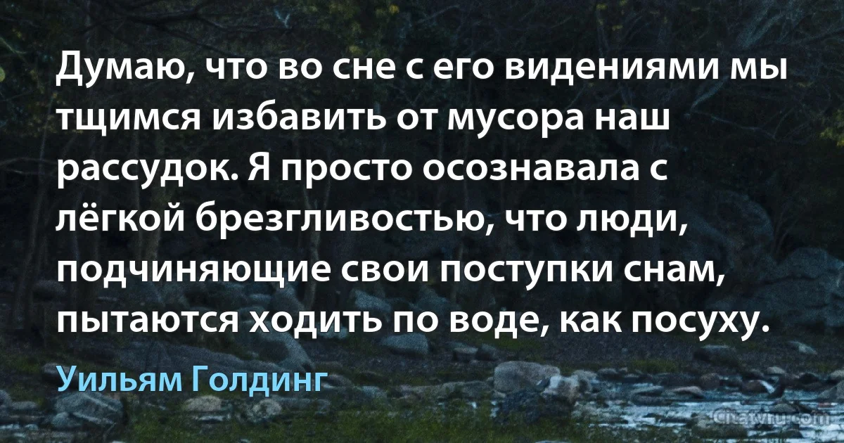 Думаю, что во сне с его видениями мы тщимся избавить от мусора наш рассудок. Я просто осознавала с лёгкой брезгливостью, что люди, подчиняющие свои поступки снам, пытаются ходить по воде, как посуху. (Уильям Голдинг)