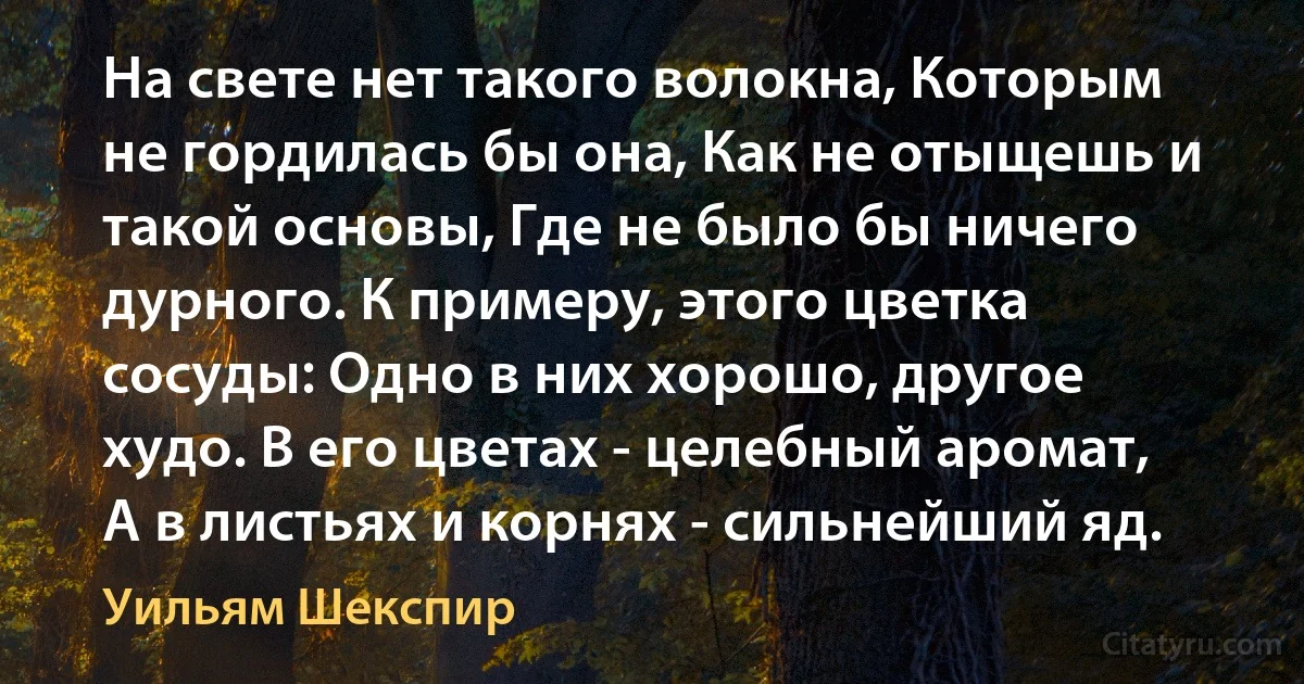 На свете нет такого волокна, Которым не гордилась бы она, Как не отыщешь и такой основы, Где не было бы ничего дурного. К примеру, этого цветка сосуды: Одно в них хорошо, другое худо. В его цветах - целебный аромат, А в листьях и корнях - сильнейший яд. (Уильям Шекспир)