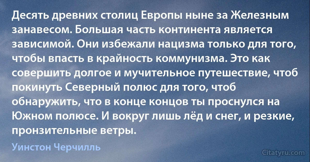 Десять древних столиц Европы ныне за Железным занавесом. Большая часть континента является зависимой. Они избежали нацизма только для того, чтобы впасть в крайность коммунизма. Это как совершить долгое и мучительное путешествие, чтоб покинуть Северный полюс для того, чтоб обнаружить, что в конце концов ты проснулся на Южном полюсе. И вокруг лишь лёд и снег, и резкие, пронзительные ветры. (Уинстон Черчилль)