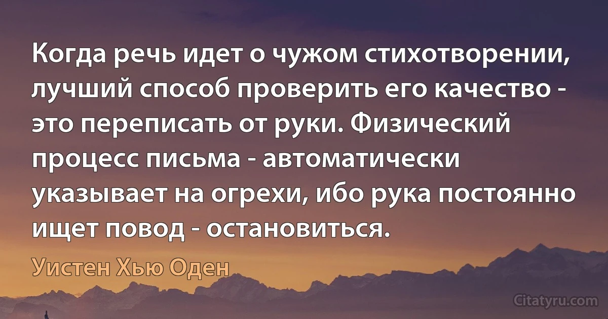 Когда речь идет о чужом стихотворении, лучший способ проверить его качество - это переписать от руки. Физический процесс письма - автоматически указывает на огрехи, ибо рука постоянно ищет повод - остановиться. (Уистен Хью Оден)