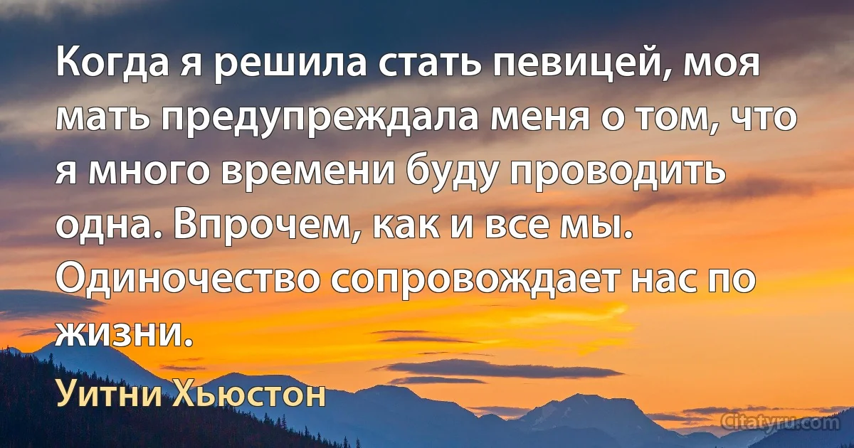 Когда я решила стать певицей, моя мать предупреждала меня о том, что я много времени буду проводить одна. Впрочем, как и все мы. Одиночество сопровождает нас по жизни. (Уитни Хьюстон)