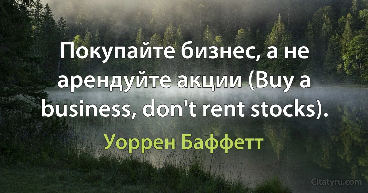 Покупайте бизнес, а не арендуйте акции (Buy a business, don't rent stocks). (Уоррен Баффетт)