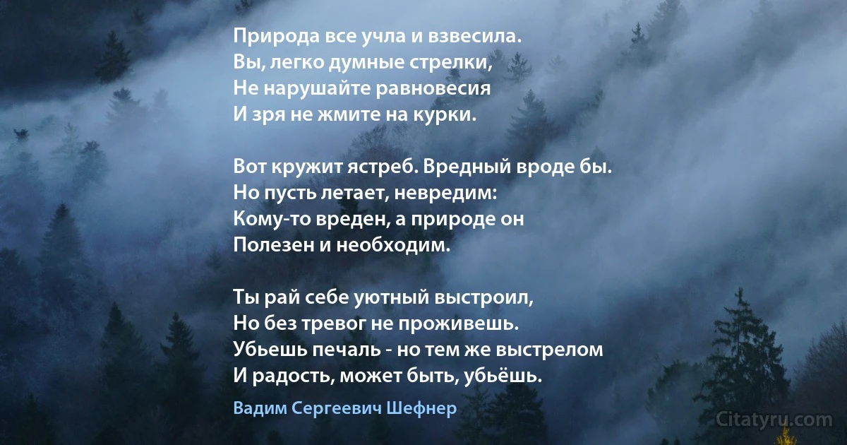 Природа все учла и взвесила.
Вы, легко думные стрелки,
Не нарушайте равновесия
И зря не жмите на курки.

Вот кружит ястреб. Вредный вроде бы.
Но пусть летает, невредим:
Кому-то вреден, а природе он
Полезен и необходим.

Ты рай себе уютный выстроил,
Но без тревог не проживешь.
Убьешь печаль - но тем же выстрелом
И радость, может быть, убьёшь. (Вадим Сергеевич Шефнер)