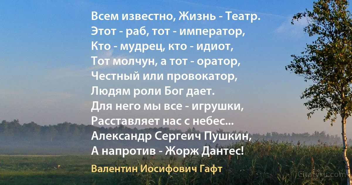 Всем известно, Жизнь - Театр.
Этот - раб, тот - император,
Кто - мудрец, кто - идиот,
Тот молчун, а тот - оратор,
Честный или провокатор,
Людям роли Бог дает.
Для него мы все - игрушки,
Расставляет нас с небес...
Александр Сергеич Пушкин,
А напротив - Жорж Дантес! (Валентин Иосифович Гафт)