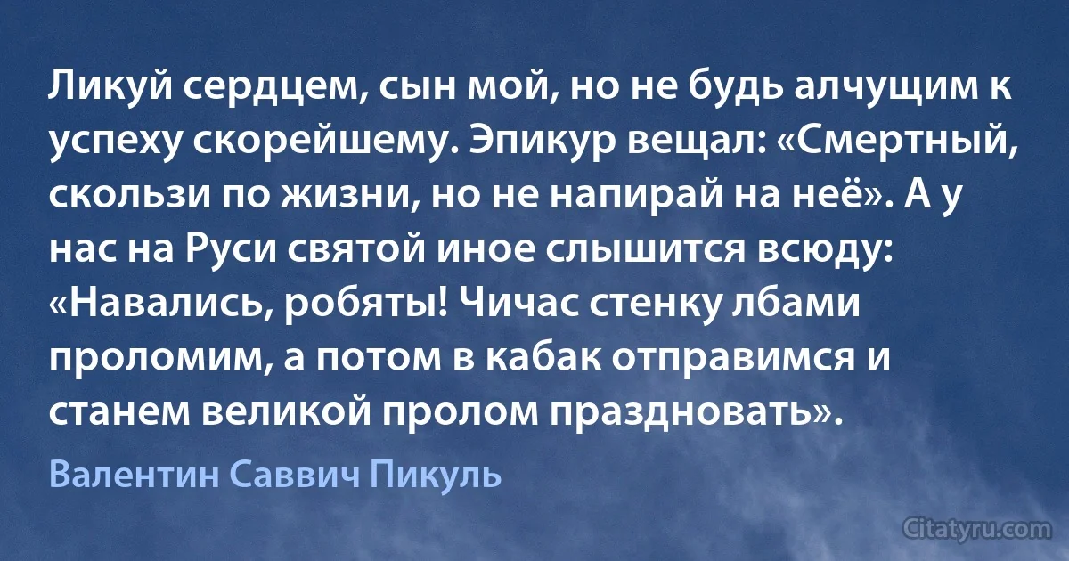 Ликуй сердцем, сын мой, но не будь алчущим к успеху скорейшему. Эпикур вещал: «Смертный, скользи по жизни, но не напирай на неё». А у нас на Руси святой иное слышится всюду: «Навались, робяты! Чичас стенку лбами проломим, а потом в кабак отправимся и станем великой пролом праздновать». (Валентин Саввич Пикуль)