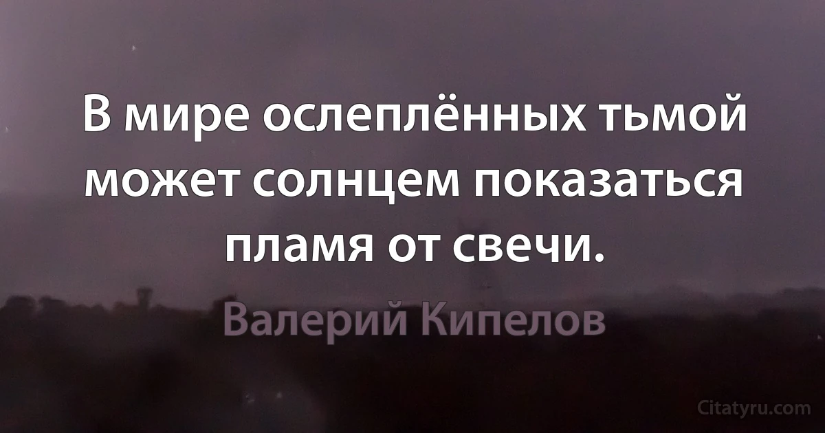 В мире ослеплённых тьмой может солнцем показаться пламя от свечи. (Валерий Кипелов)