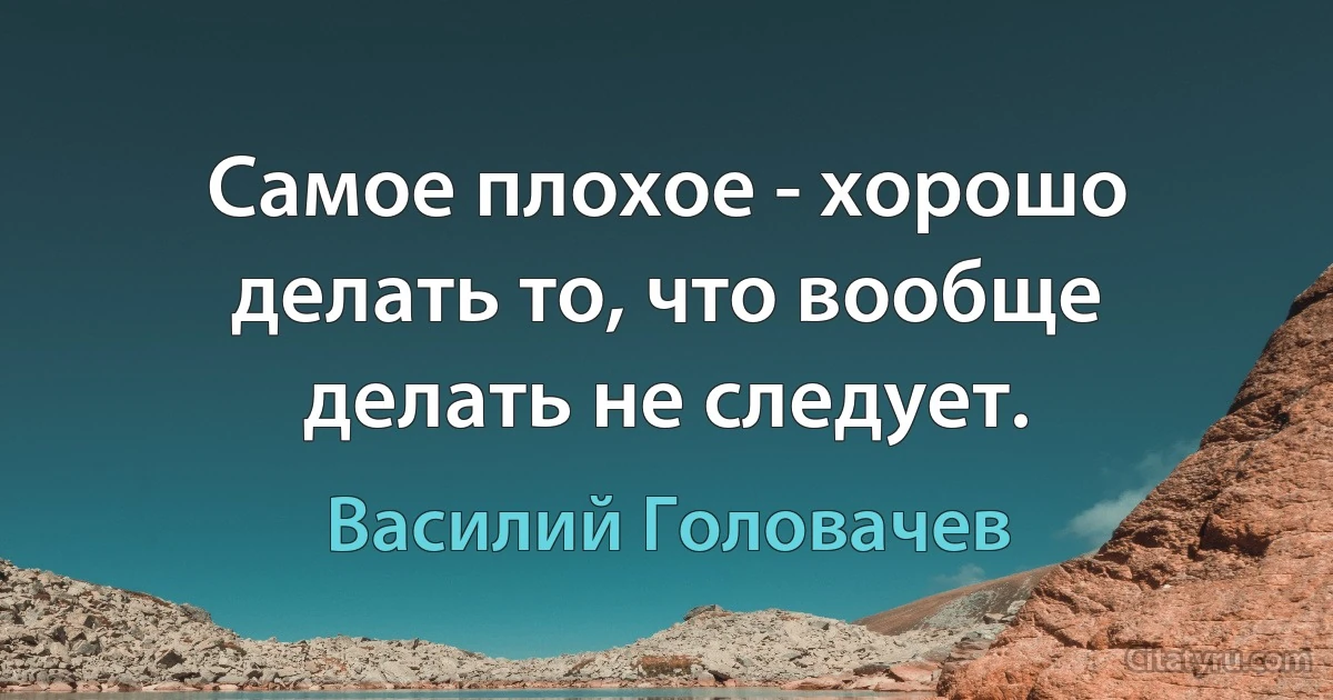 Самое плохое - хорошо делать то, что вообще делать не следует. (Василий Головачев)