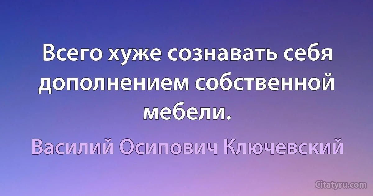 Всего хуже сознавать себя дополнением собственной мебели. (Василий Осипович Ключевский)