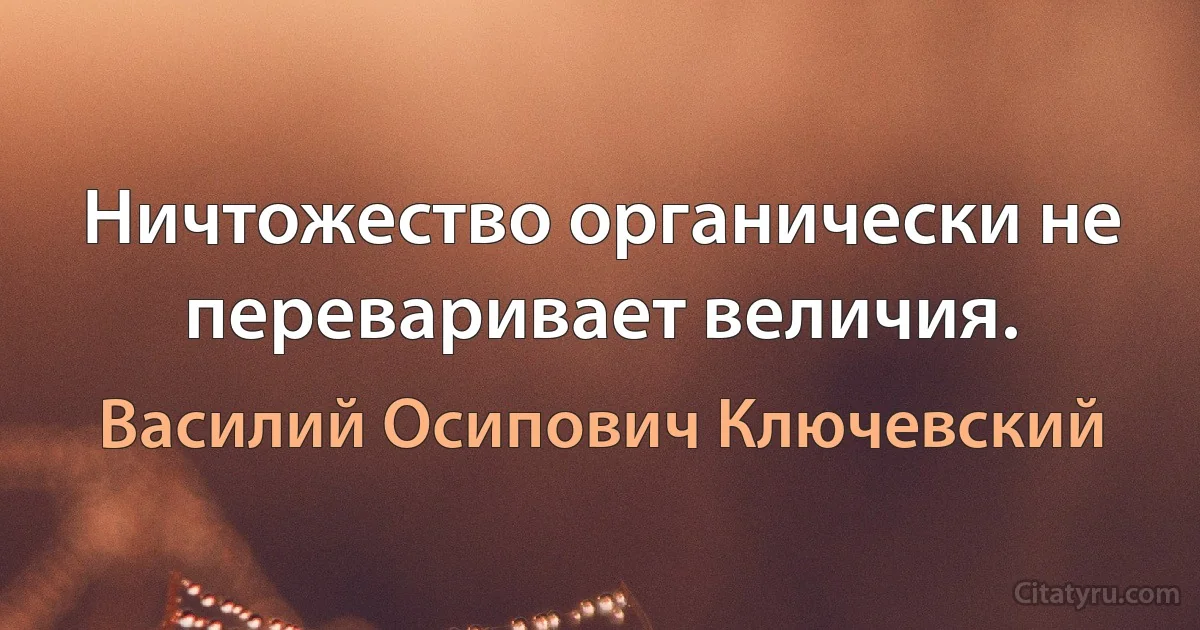 Ничтожество органически не переваривает величия. (Василий Осипович Ключевский)