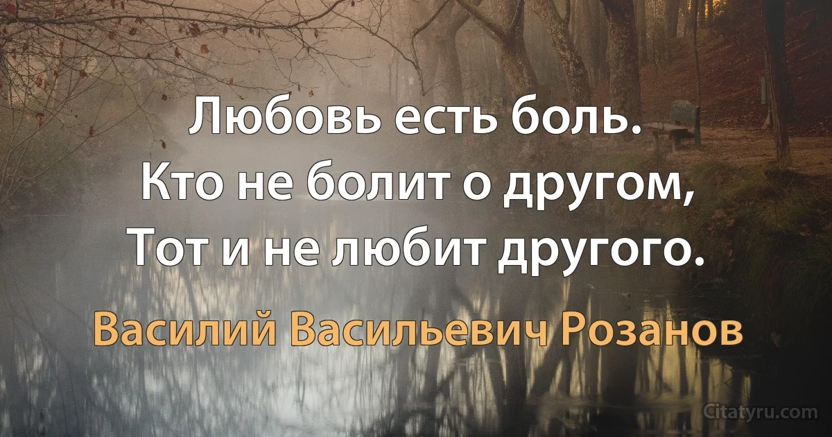 Любовь есть боль.
Кто не болит о другом, 
Тот и не любит другого. (Василий Васильевич Розанов)