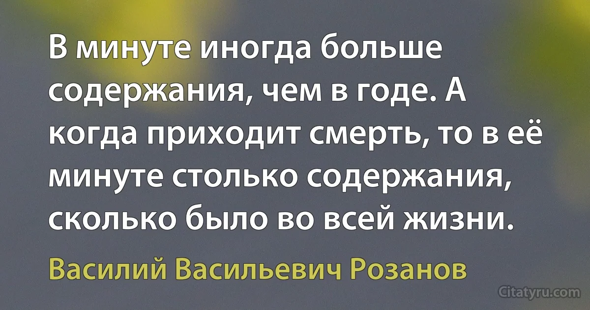 В минуте иногда больше содержания, чем в годе. А когда приходит смерть, то в её минуте столько содержания, сколько было во всей жизни. (Василий Васильевич Розанов)