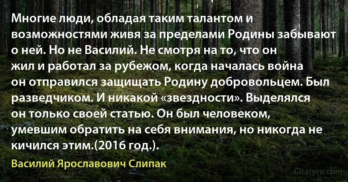 Многие люди, обладая таким талантом и возможностями живя за пределами Родины забывают о ней. Но не Василий. Не смотря на то, что он жил и работал за рубежом, когда началась война он отправился защищать Родину добровольцем. Был разведчиком. И никакой «звездности». Выделялся он только своей статью. Он был человеком, умевшим обратить на себя внимания, но никогда не кичился этим.(2016 год.). (Василий Ярославович Слипак)