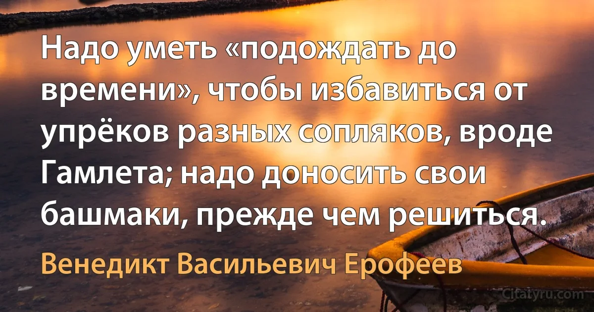 Надо уметь «подождать до времени», чтобы избавиться от упрёков разных сопляков, вроде Гамлета; надо доносить свои башмаки, прежде чем решиться. (Венедикт Васильевич Ерофеев)