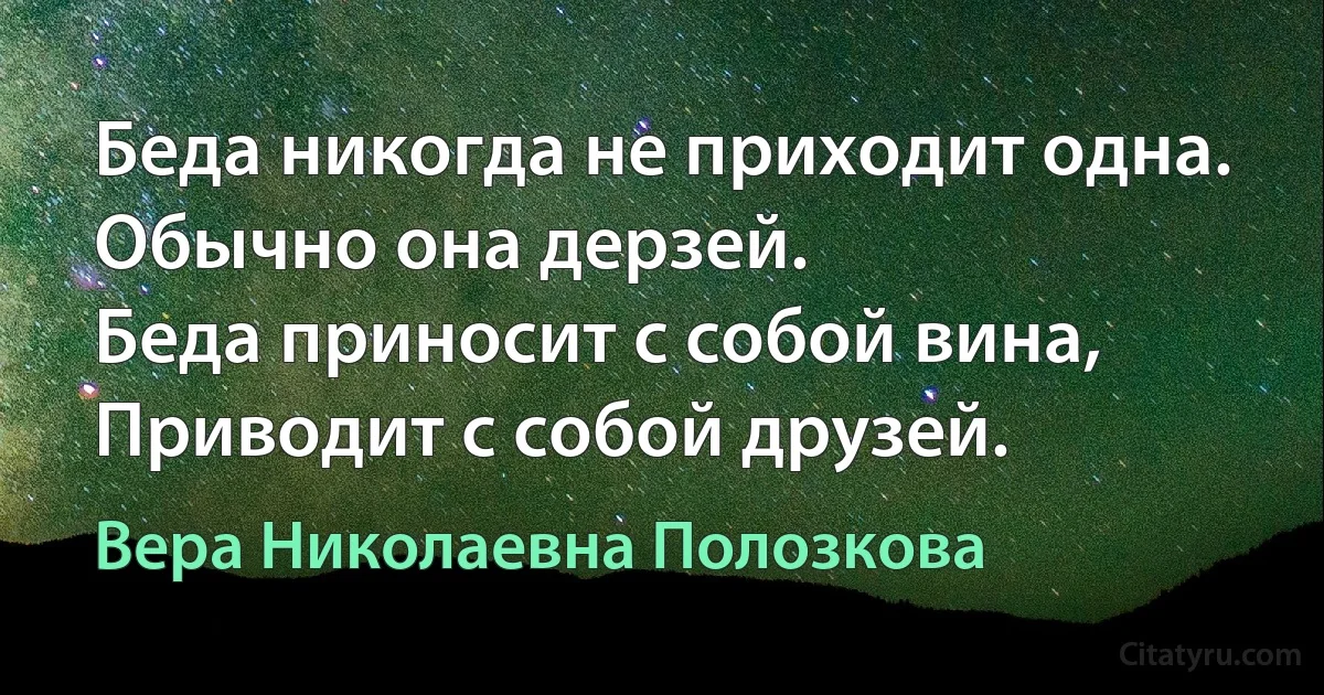 Беда никогда не приходит одна.
Обычно она дерзей.
Беда приносит с собой вина,
Приводит с собой друзей. (Вера Николаевна Полозкова)