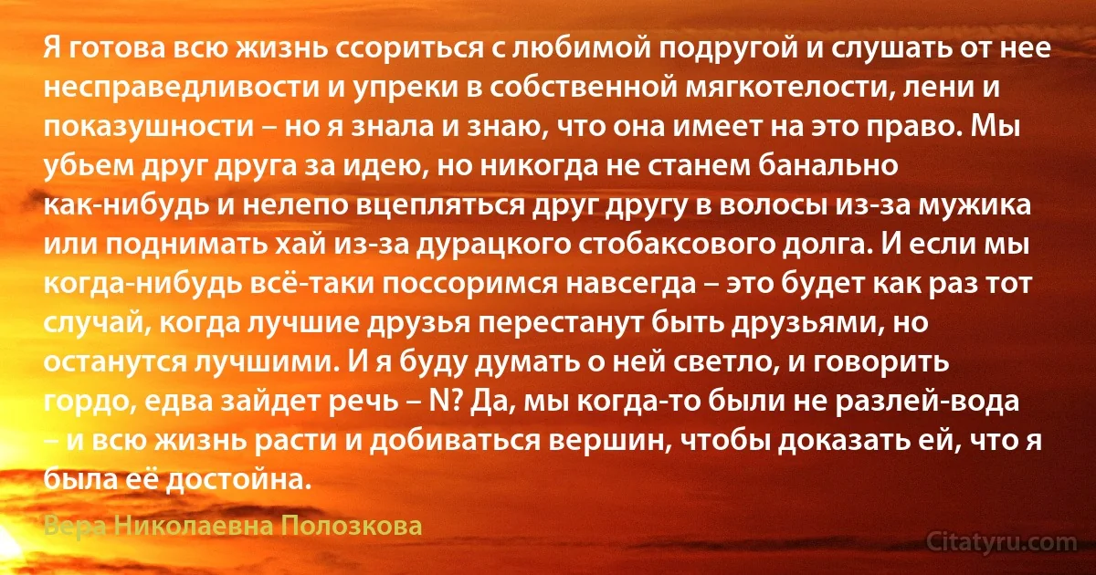 Я готова всю жизнь ссориться с любимой подругой и слушать от нее несправедливости и упреки в собственной мягкотелости, лени и показушности – но я знала и знаю, что она имеет на это право. Мы убьем друг друга за идею, но никогда не станем банально как-нибудь и нелепо вцепляться друг другу в волосы из-за мужика или поднимать хай из-за дурацкого стобаксового долга. И если мы когда-нибудь всё-таки поссоримся навсегда – это будет как раз тот случай, когда лучшие друзья перестанут быть друзьями, но останутся лучшими. И я буду думать о ней светло, и говорить гордо, едва зайдет речь – N? Да, мы когда-то были не разлей-вода – и всю жизнь расти и добиваться вершин, чтобы доказать ей, что я была её достойна. (Вера Николаевна Полозкова)