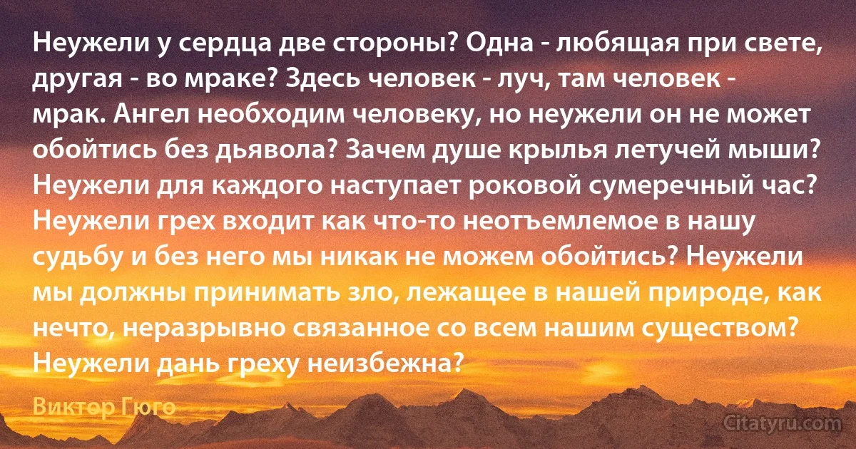 Неужели у сердца две стороны? Одна - любящая при свете, другая - во мраке? Здесь человек - луч, там человек - мрак. Ангел необходим человеку, но неужели он не может обойтись без дьявола? Зачем душе крылья летучей мыши? Неужели для каждого наступает роковой сумеречный час? Неужели грех входит как что-то неотъемлемое в нашу судьбу и без него мы никак не можем обойтись? Неужели мы должны принимать зло, лежащее в нашей природе, как нечто, неразрывно связанное со всем нашим существом? Неужели дань греху неизбежна? (Виктор Гюго)