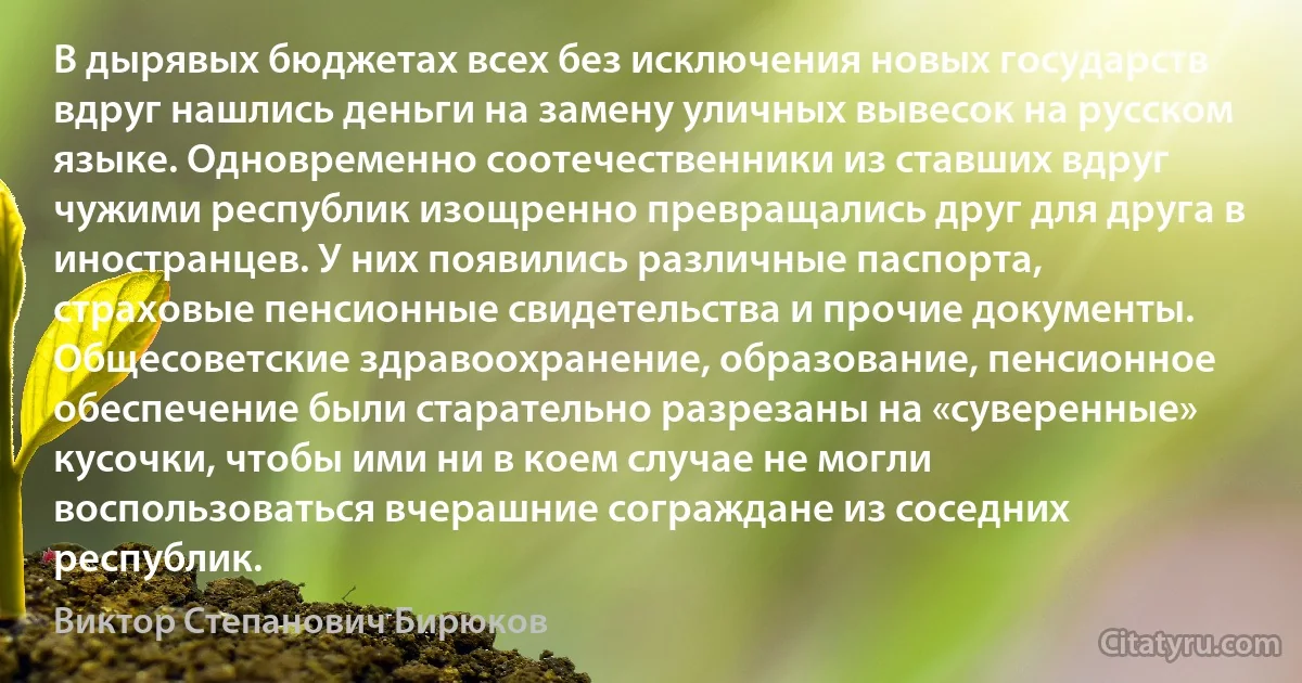 В дырявых бюджетах всех без исключения новых государств вдруг нашлись деньги на замену уличных вывесок на русском языке. Одновременно соотечественники из ставших вдруг чужими республик изощренно превращались друг для друга в иностранцев. У них появились различные паспорта, страховые пенсионные свидетельства и прочие документы. Общесоветские здравоохранение, образование, пенсионное обеспечение были старательно разрезаны на «суверенные» кусочки, чтобы ими ни в коем случае не могли воспользоваться вчерашние сограждане из соседних республик. (Виктор Степанович Бирюков)