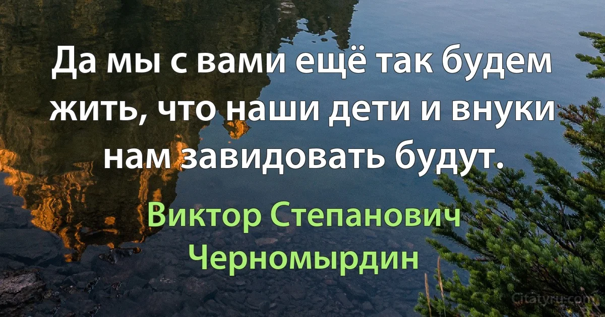 Да мы с вами ещё так будем жить, что наши дети и внуки нам завидовать будут. (Виктор Степанович Черномырдин)