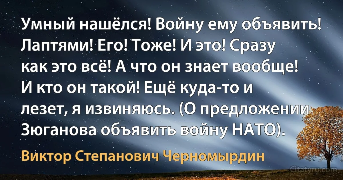 Умный нашёлся! Войну ему объявить! Лаптями! Его! Тоже! И это! Сразу как это всё! А что он знает вообще! И кто он такой! Ещё куда-то и лезет, я извиняюсь. (О предложении Зюганова объявить войну НАТО). (Виктор Степанович Черномырдин)