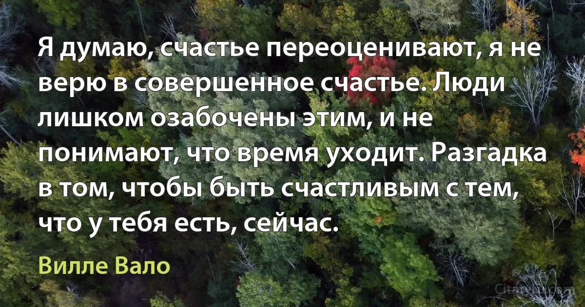 Я думаю, счастье переоценивают, я не верю в совершенное счастье. Люди лишком озабочены этим, и не понимают, что время уходит. Разгадка в том, чтобы быть счастливым с тем, что у тебя есть, сейчас. (Вилле Вало)