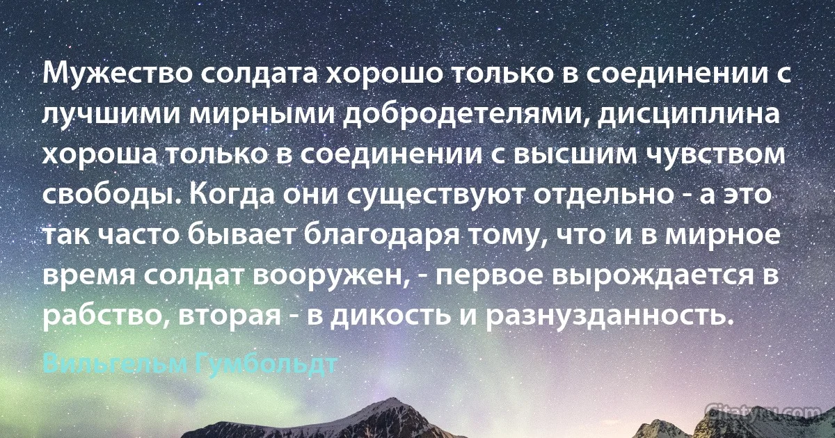 Мужество солдата хорошо только в соединении с лучшими мирными добродетелями, дисциплина хороша только в соединении с высшим чувством свободы. Когда они существуют отдельно - а это так часто бывает благодаря тому, что и в мирное время солдат вооружен, - первое вырождается в рабство, вторая - в дикость и разнузданность. (Вильгельм Гумбольдт)